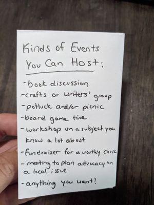 the back of a zine, it reads: Kinds of Events You Can Host: book discussion, crafts or writers' group, potluck and/or picnic, board game time, workshop on a subject you know a lot about, fundraiser for a worthy cause, meeting to plan advocacy on a local issue, anything you want!