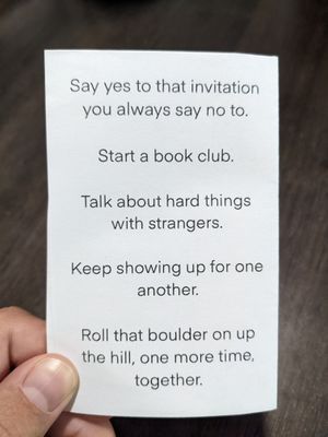 the back of a zine, it reads: Say yes to that invitation you always say no to. Start a book club. Talk about hard things with strangers. Keep showing up for one another. Roll that boulder on up the hill, one more time, together